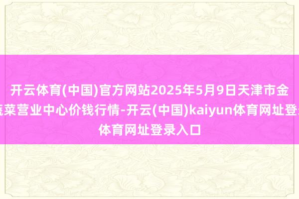 开云体育(中国)官方网站2025年5月9日天津市金钟河蔬菜营业中心价钱行情-开云(中国)kaiyun体育网址登录入口