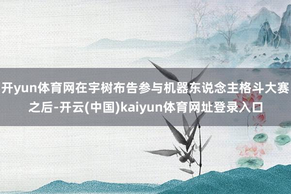 开yun体育网在宇树布告参与机器东说念主格斗大赛之后-开云(中国)kaiyun体育网址登录入口