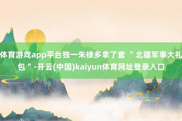 体育游戏app平台独一朱棣多拿了套 ＂北疆军事大礼包＂-开云(中国)kaiyun体育网址登录入口