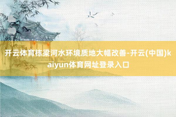 开云体育栋梁河水环境质地大幅改善-开云(中国)kaiyun体育网址登录入口