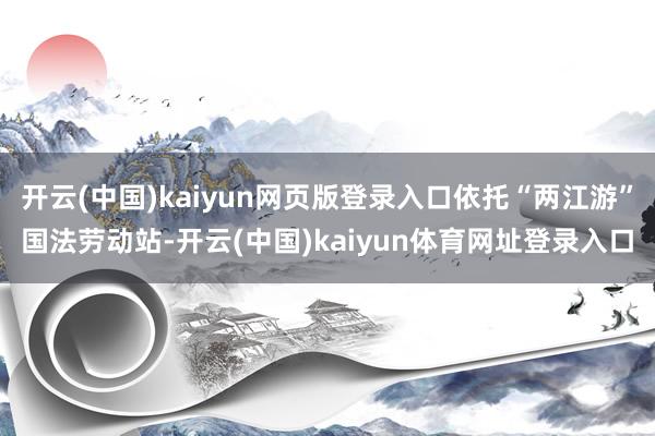 开云(中国)kaiyun网页版登录入口依托“两江游”国法劳动站-开云(中国)kaiyun体育网址登录入口