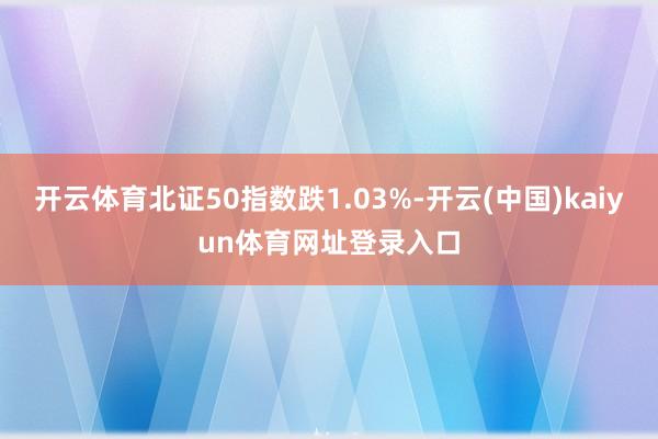 开云体育北证50指数跌1.03%-开云(中国)kaiyun体育网址登录入口
