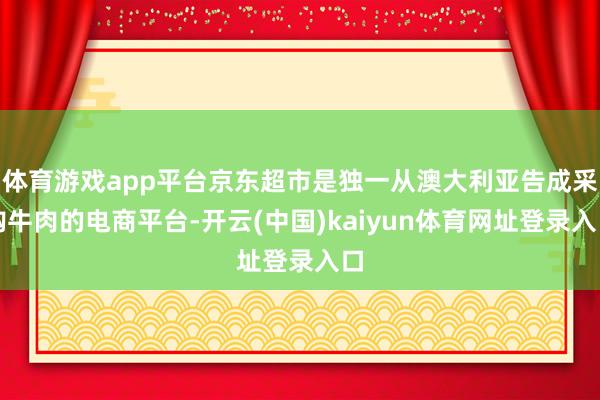 体育游戏app平台京东超市是独一从澳大利亚告成采购牛肉的电商平台-开云(中国)kaiyun体育网址登录入口