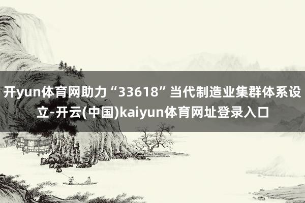 开yun体育网助力“33618”当代制造业集群体系设立-开云(中国)kaiyun体育网址登录入口