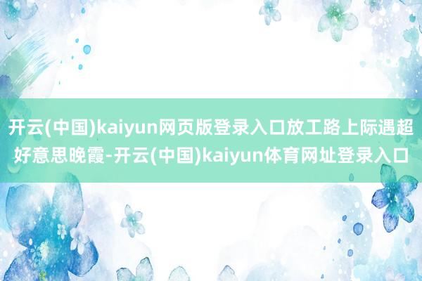 开云(中国)kaiyun网页版登录入口放工路上际遇超好意思晚霞-开云(中国)kaiyun体育网址登录入口