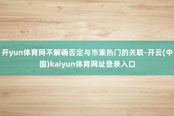 开yun体育网不解确否定与市集热门的关联-开云(中国)kaiyun体育网址登录入口