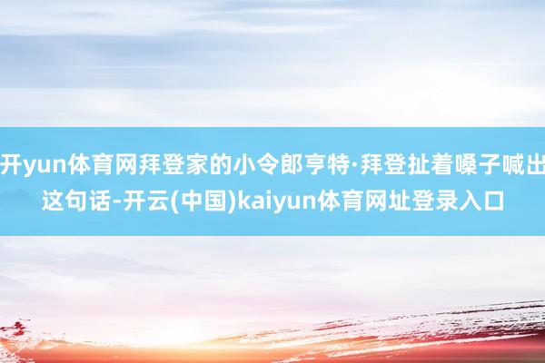 开yun体育网拜登家的小令郎亨特·拜登扯着嗓子喊出这句话-开云(中国)kaiyun体育网址登录入口