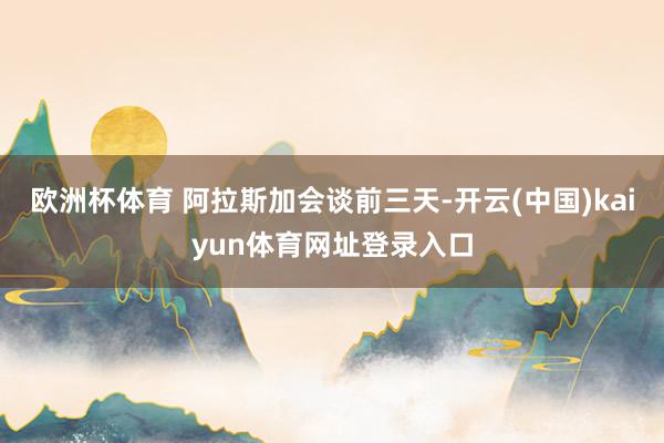 欧洲杯体育 阿拉斯加会谈前三天-开云(中国)kaiyun体育网址登录入口