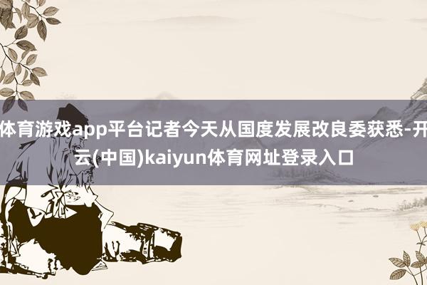 体育游戏app平台记者今天从国度发展改良委获悉-开云(中国)kaiyun体育网址登录入口