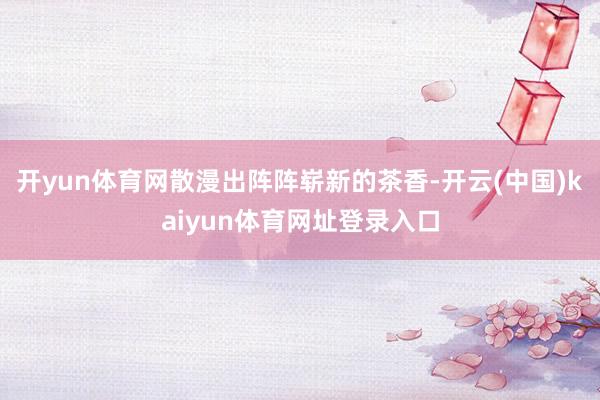 开yun体育网散漫出阵阵崭新的茶香-开云(中国)kaiyun体育网址登录入口