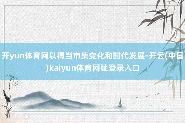 开yun体育网以得当市集变化和时代发展-开云(中国)kaiyun体育网址登录入口