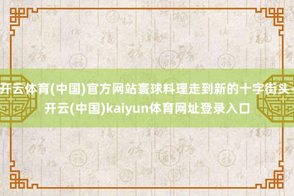开云体育(中国)官方网站寰球料理走到新的十字街头-开云(中国)kaiyun体育网址登录入口