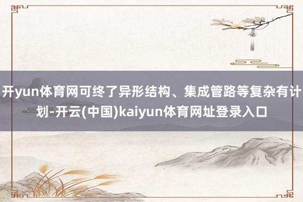 开yun体育网可终了异形结构、集成管路等复杂有计划-开云(中国)kaiyun体育网址登录入口