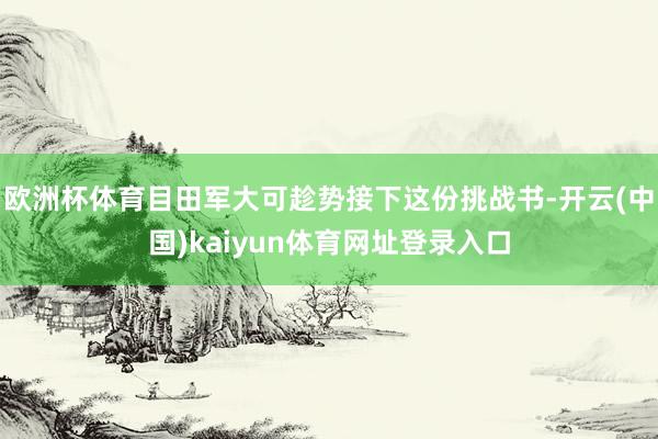 欧洲杯体育目田军大可趁势接下这份挑战书-开云(中国)kaiyun体育网址登录入口