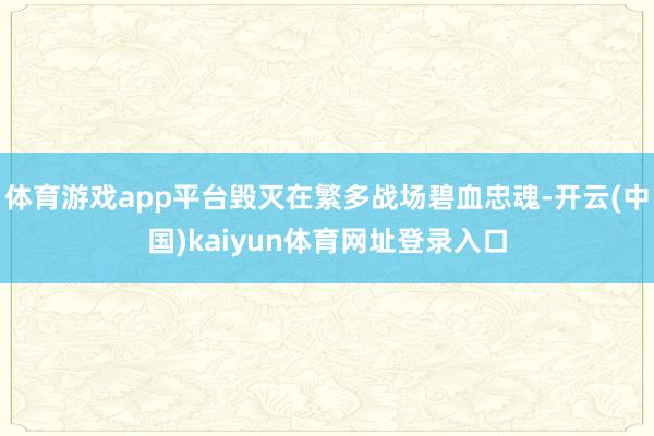 体育游戏app平台毁灭在繁多战场碧血忠魂-开云(中国)kaiyun体育网址登录入口