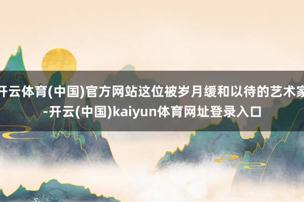 开云体育(中国)官方网站这位被岁月缓和以待的艺术家-开云(中国)kaiyun体育网址登录入口