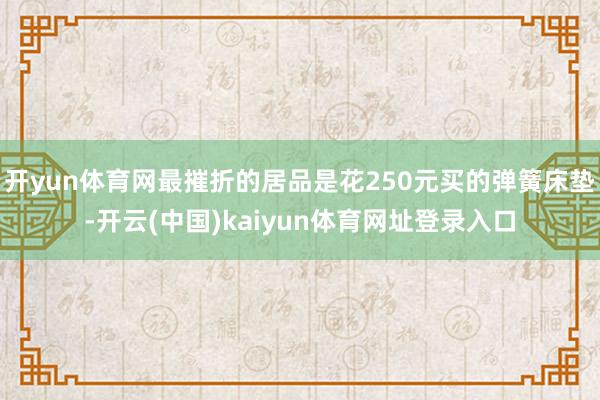 开yun体育网最摧折的居品是花250元买的弹簧床垫-开云(中国)kaiyun体育网址登录入口