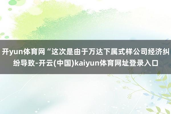 开yun体育网“这次是由于万达下属式样公司经济纠纷导致-开云(中国)kaiyun体育网址登录入口