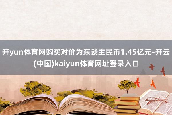 开yun体育网购买对价为东谈主民币1.45亿元-开云(中国)kaiyun体育网址登录入口