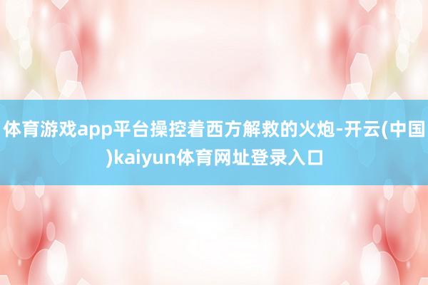 体育游戏app平台操控着西方解救的火炮-开云(中国)kaiyun体育网址登录入口