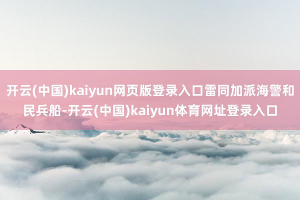 开云(中国)kaiyun网页版登录入口雷同加派海警和民兵船-开云(中国)kaiyun体育网址登录入口