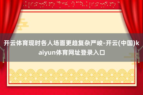 开云体育现时各人场面更趋复杂严峻-开云(中国)kaiyun体育网址登录入口