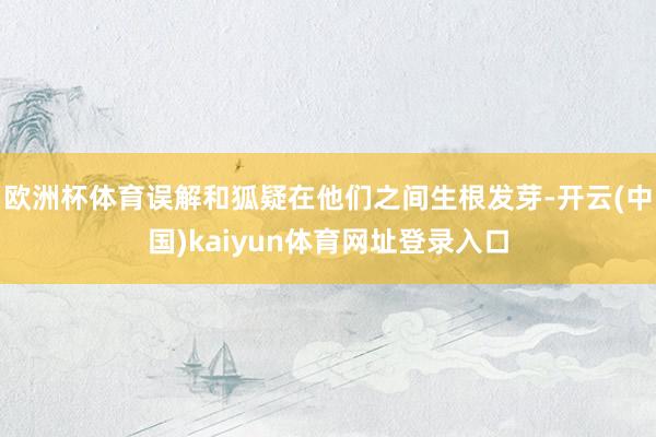欧洲杯体育误解和狐疑在他们之间生根发芽-开云(中国)kaiyun体育网址登录入口