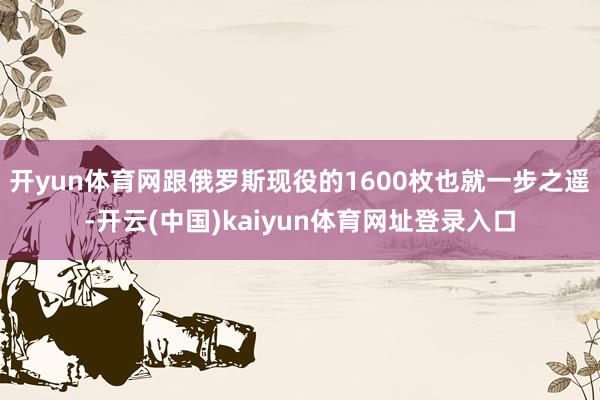 开yun体育网跟俄罗斯现役的1600枚也就一步之遥-开云(中国)kaiyun体育网址登录入口