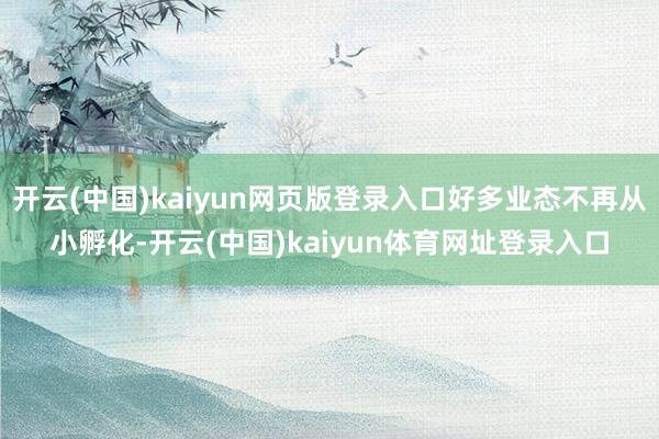 开云(中国)kaiyun网页版登录入口好多业态不再从小孵化-开云(中国)kaiyun体育网址登录入口