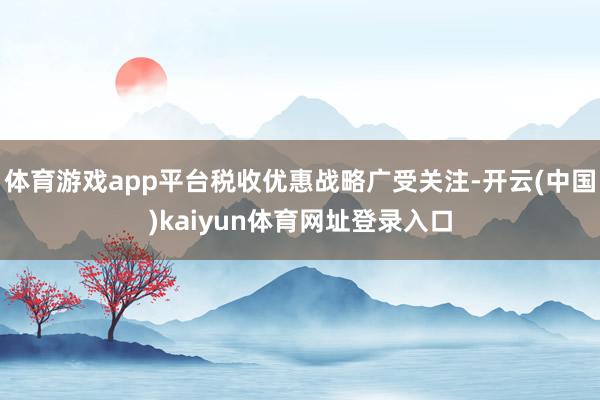 体育游戏app平台税收优惠战略广受关注-开云(中国)kaiyun体育网址登录入口