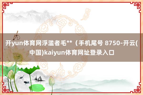 开yun体育网浮滥者毛**(手机尾号 8750-开云(中国)kaiyun体育网址登录入口