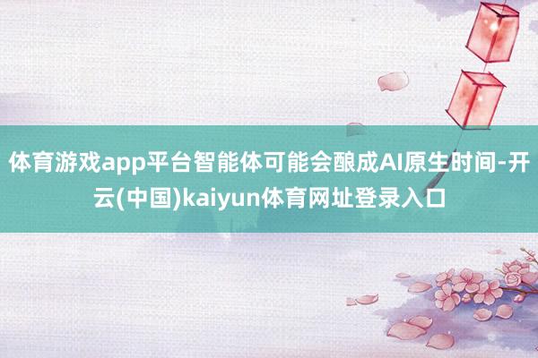 体育游戏app平台智能体可能会酿成AI原生时间-开云(中国)kaiyun体育网址登录入口