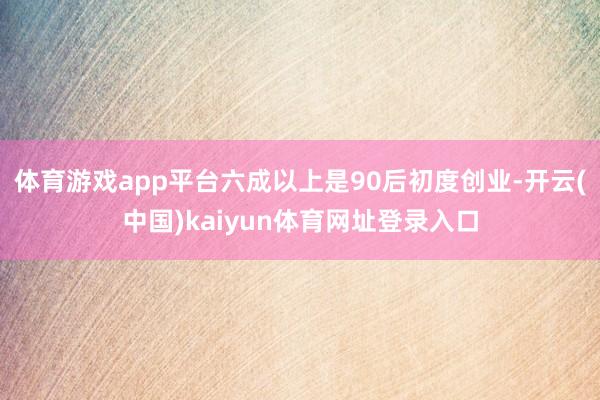 体育游戏app平台六成以上是90后初度创业-开云(中国)kaiyun体育网址登录入口