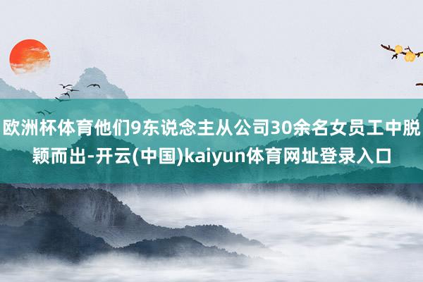 欧洲杯体育他们9东说念主从公司30余名女员工中脱颖而出-开云(中国)kaiyun体育网址登录入口
