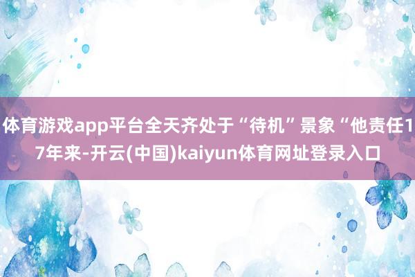 体育游戏app平台全天齐处于“待机”景象“他责任17年来-开云(中国)kaiyun体育网址登录入口