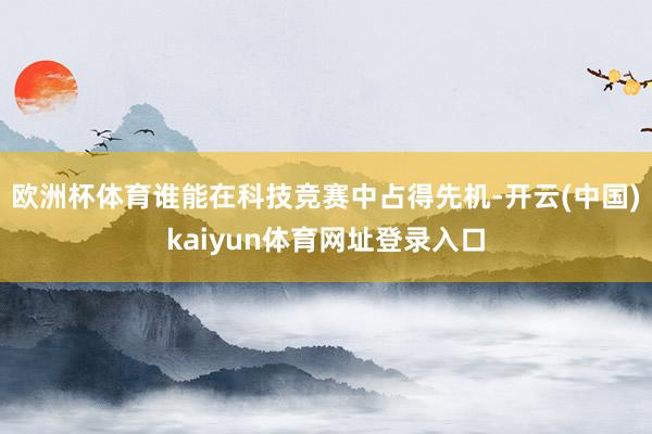 欧洲杯体育谁能在科技竞赛中占得先机-开云(中国)kaiyun体育网址登录入口