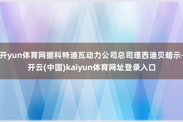 开yun体育网据科特迪瓦动力公司总司理西迪贝暗示-开云(中国)kaiyun体育网址登录入口