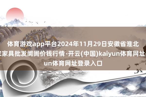 体育游戏app平台2024年11月29日安徽省淮北市中瑞农家具批发阛阓价钱行情-开云(中国)kaiyun体育网址登录入口