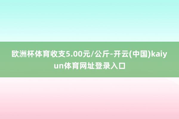 欧洲杯体育收支5.00元/公斤-开云(中国)kaiyun体育网址登录入口