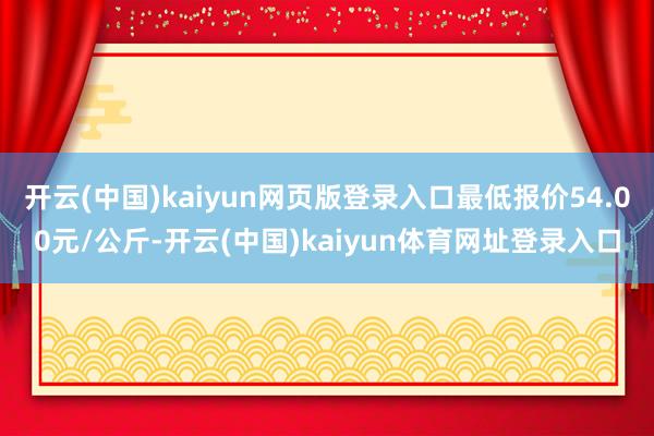 开云(中国)kaiyun网页版登录入口最低报价54.00元/公斤-开云(中国)kaiyun体育网址登录入口