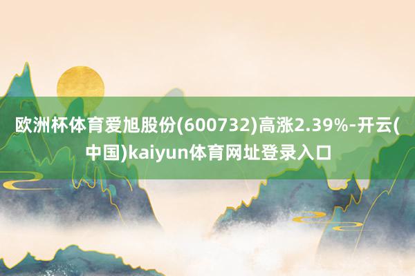 欧洲杯体育爱旭股份(600732)高涨2.39%-开云(中国)kaiyun体育网址登录入口
