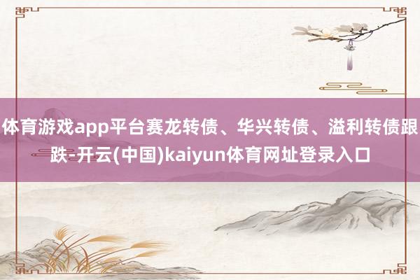体育游戏app平台赛龙转债、华兴转债、溢利转债跟跌-开云(中国)kaiyun体育网址登录入口