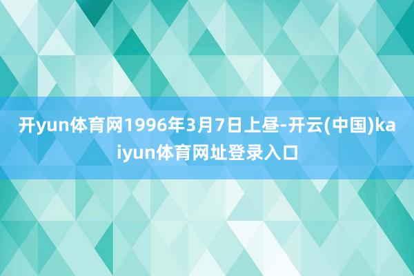 开yun体育网1996年3月7日上昼-开云(中国)kaiyun体育网址登录入口