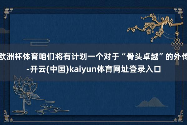 欧洲杯体育咱们将有计划一个对于“骨头卓越”的外传-开云(中国)kaiyun体育网址登录入口