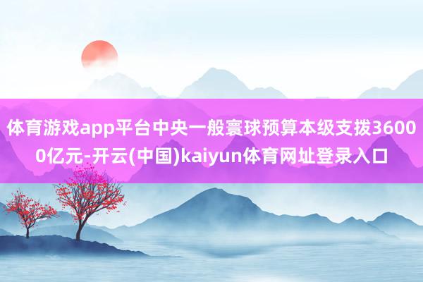体育游戏app平台中央一般寰球预算本级支拨36000亿元-开云(中国)kaiyun体育网址登录入口