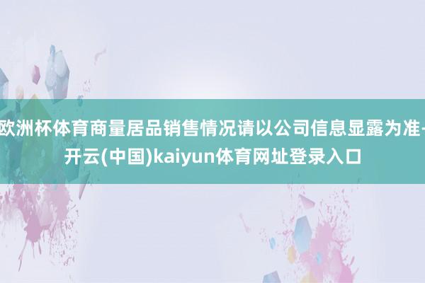 欧洲杯体育商量居品销售情况请以公司信息显露为准-开云(中国)kaiyun体育网址登录入口