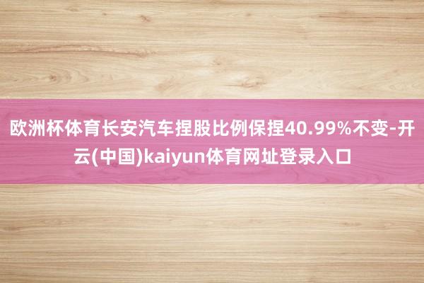 欧洲杯体育长安汽车捏股比例保捏40.99%不变-开云(中国)kaiyun体育网址登录入口