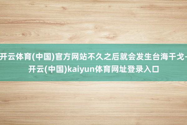 开云体育(中国)官方网站不久之后就会发生台海干戈-开云(中国)kaiyun体育网址登录入口