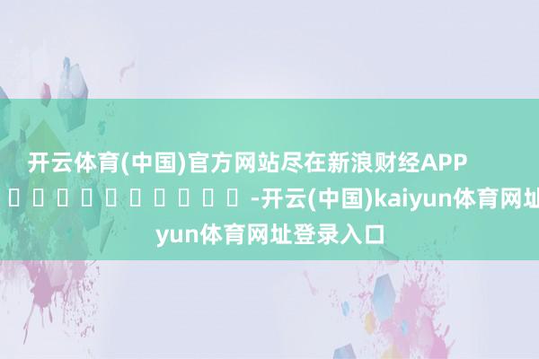 开云体育(中国)官方网站尽在新浪财经APP -开云(中国)kaiyun体育网址登录入口