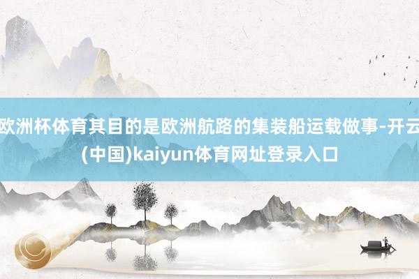 欧洲杯体育其目的是欧洲航路的集装船运载做事-开云(中国)kaiyun体育网址登录入口